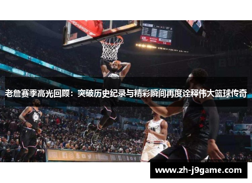 老詹赛季高光回顾：突破历史纪录与精彩瞬间再度诠释伟大篮球传奇