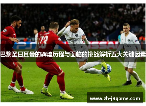 巴黎圣日耳曼的辉煌历程与面临的挑战解析五大关键因素