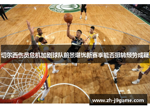 切尔西伤员危机加剧球队前景堪忧新赛季能否扭转颓势成疑