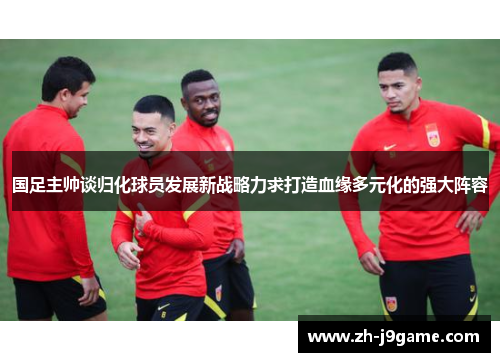 国足主帅谈归化球员发展新战略力求打造血缘多元化的强大阵容