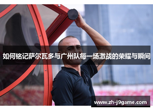 如何铭记萨尔瓦多与广州队每一场激战的荣耀与瞬间