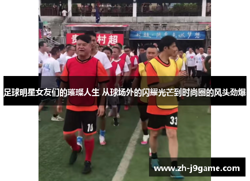 足球明星女友们的璀璨人生 从球场外的闪耀光芒到时尚圈的风头劲爆