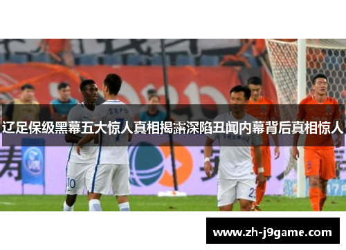 辽足保级黑幕五大惊人真相揭露深陷丑闻内幕背后真相惊人