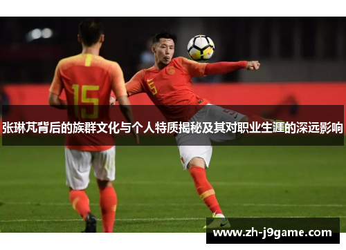张琳芃背后的族群文化与个人特质揭秘及其对职业生涯的深远影响
