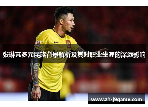 张琳芃多元民族背景解析及其对职业生涯的深远影响