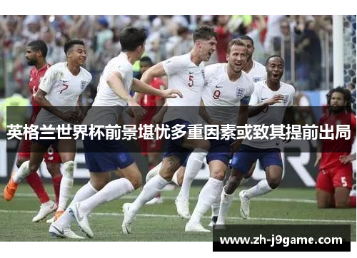 英格兰世界杯前景堪忧多重因素或致其提前出局