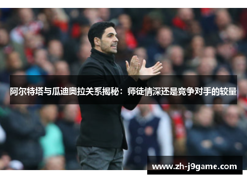 阿尔特塔与瓜迪奥拉关系揭秘：师徒情深还是竞争对手的较量
